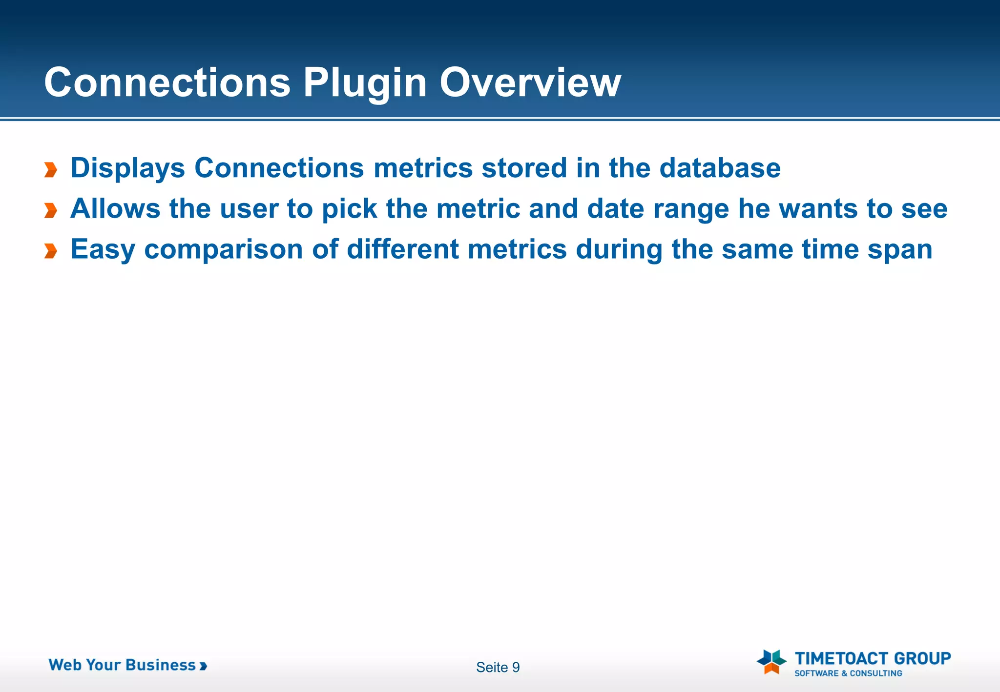 Connections Plugin Overview
 Displays Connections metrics stored in the database
 Allows the user to pick the metric and date range he wants to see
 Easy comparison of different metrics during the same time span




                               Seite 9
 