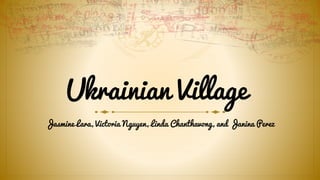 Ukrainian Village 
Jasmine Lara, Victoria Nguyen, Linda Chanthavong, and Janina Perez 
 