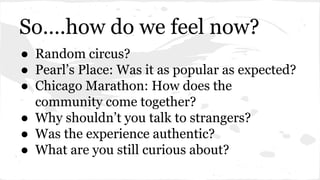So….how do we feel now? 
● Random circus? 
● Pearl’s Place: Was it as popular as expected? 
● Chicago Marathon: How does the 
community come together? 
● Why shouldn’t you talk to strangers? 
● Was the experience authentic? 
● What are you still curious about? 
 