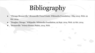 Bibliography 
● "Chicago/Bronzeville." Bronzeville Travel Guide. Wikimedia Foundation, 7 May 2013. Web. 22 
Oct. 2014. 
● "Douglas, Chicago." Wikipedia. Wikimedia Foundation, 29 Sept. 2014. Web. 22 Oct. 2014. 
● "Bronzeville." Point2 Homes. Point2, 2014. Web. 
