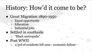 History: How’d it come to be? 
● Great Migration 1890-1950 
o Equal opportunity 
o Education 
o Industrial jobs 
● Settled in southside 
o “Black metropolis” 
● Post WWII 
o 1/3rd of residents left area - economic failure 
 