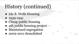 History (continued) 
● Ida B. Wells Housing 
● 1939-1941 
● Cheap public housing 
● 4th public housing project - 
● Maintained segregation 
● 2002-2011 demolished 
 