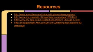 Resources 
● http://www.areavibes.com/chicago-il/uptown/demographics/ 
● http://www.encyclopedia.chicagohistory.org/pages/1293.html 
● http://www.city-data.com/neighborhood/Uptown-Chicago-IL.html 
● http://chicagotonight.wttw.com/2013/11/20/taking-look-uptown-40- 
years-ago 
