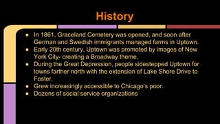 History 
● In 1861, Graceland Cemetery was opened, and soon after 
German and Swedish immigrants managed farms in Uptown. 
● Early 20th century, Uptown was promoted by images of New 
York City- creating a Broadway theme. 
● During the Great Depression, people sidestepped Uptown for 
towns farther north with the extension of Lake Shore Drive to 
Foster. 
● Grew increasingly accessible to Chicago’s poor. 
● Dozens of social service organizations 
 