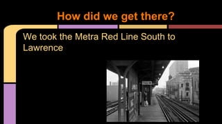 How did we get there? 
We took the Metra Red Line South to 
Lawrence 
 