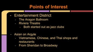 Points of Interest 
- Entertainment District 
- The Aragon Ballroom 
- Riviera Theatre 
- Both started out as jazz clubs 
- Asian on Argyle 
- Vietnamese, Chinese, and Thai shops and 
restaurants 
- From Sheridan to Broadway 
 