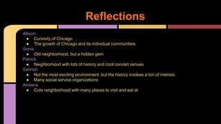 Reflections 
Allison 
● Curiosity of Chicago 
● The growth of Chicago and its individual communities 
Sonia 
● Old neighborhood, but a hidden gem 
Patrick 
● Neighborhood with lots of history and cool concert venues 
Sahrish 
● Not the most exciting environment, but the history invokes a ton of interest. 
● Many social service organizations 
Ameera 
● Cute neighborhood with many places to visit and eat at 
 