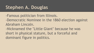 Stephen A. Douglas 
-Famous politician from Illinois. 
-Democratic Nominee in the 1860 election against 
Abraham Lincoln. 
-Nicknamed the "Little Giant" because he was 
short in physical stature, but a forceful and 
dominant figure in politics. 
 