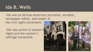 Ida B. Wells 
-Ida was an African-American journalist, socialist, 
newspaper editor, and leader in 
the civil rights movement. 
-She was active in women’s 
rights and the women’s 
suffrage movement. 
 