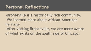 Personal Reflections 
-Bronzeville is a historically rich community. 
-We learned more about African-American 
heritage. 
-After visiting Bronzeville, we are more aware 
of what exists on the south side of Chicago. 
 