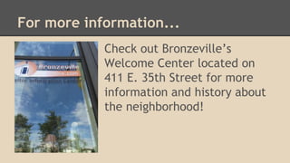 For more information... 
Check out Bronzeville’s 
Welcome Center located on 
411 E. 35th Street for more 
information and history about 
the neighborhood! 
 