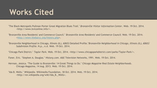 Works Cited 
"The Black Metropolis Pullman Porter Great Migration Blues Trail." Bronzeville Visitor Information Center. Web. 19 Oct. 2014. 
<http://www.bviconline.info/>. 
"Bronzeville Area Residents' and Commerce Council." Bronzeville Area Residents' and Commerce Council. Web. 19 Oct. 2014. 
<http://www.thebarcc.org/history.php>. 
"Bronzeville Neighborhood in Chicago, Illinois (IL), 60653 Detailed Profile."Bronzeville Neighborhood in Chicago, Illinois (IL), 60653 
Subdivision Profile. N.p., n.d. Web. 19 Oct. 2014. 
"Chicago Park District." Taylor Park. Web. 19 Oct. 2014. <http://www.chicagoparkdistrict.com/parks/Taylor-Park/>. 
Foner, Eric. "Stephen A. Douglas." History.com. A&E Television Networks, 1991. Web. 19 Oct. 2014. 
Herman, Jessica. "The Guide to Bronzeville: 14 Great Things to Do." Chicago Magazine Real Estate Neighborhoods. 
Chicago Magazine, 14 Aug. 2013. Web. 19 Oct. 2014. 
"Ida B. Wells." Wikipedia. Wikimedia Foundation, 18 Oct. 2014. Web. 19 Oct. 2014. 
<http://en.wikipedia.org/wiki/Ida_B._Wells>. 
