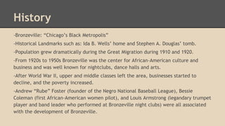 History 
-Bronzeville: “Chicago’s Black Metropolis” 
-Historical Landmarks such as: Ida B. Wells’ home and Stephen A. Douglas’ tomb. 
-Population grew dramatically during the Great Migration during 1910 and 1920. 
-From 1920s to 1950s Bronzeville was the center for African-American culture and 
business and was well known for nightclubs, dance halls and arts. 
-After World War II, upper and middle classes left the area, businesses started to 
decline, and the poverty increased. 
-Andrew “Rube” Foster (founder of the Negro National Baseball League), Bessie 
Coleman (first African-American women pilot), and Louis Armstrong (legandary trumpet 
player and band leader who performed at Bronzeville night clubs) were all associated 
with the development of Bronzeville. 
 