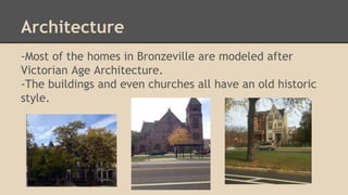 Architecture 
-Most of the homes in Bronzeville are modeled after 
Victorian Age Architecture. 
-The buildings and even churches all have an old historic 
style. 
 