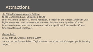 Attractions 
-A. Philip Randolph Museum Gallery: 
10406 S. Maryland Ave. Chicago, IL 60628 
Their mission is to honor A. Philip Randolph, a leader of the African-American Civil 
Rights Movement, and to remember the contributions made by other African- 
Americans to America's labor movement; with a significant focus on the African 
American Railroad Employee. 
-Taylor Park: 
39 W. 47th St. Chicago, Illinois 60609 
Located at the former Robert Taylor Homes, once the nation's largest public housing 
project. 
 