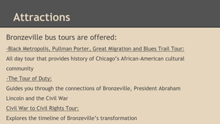 Attractions 
Bronzeville bus tours are offered: 
-Black Metropolis, Pullman Porter, Great Migration and Blues Trail Tour: 
All day tour that provides history of Chicago’s African-American cultural 
community 
-The Tour of Duty: 
Guides you through the connections of Bronzeville, President Abraham 
Lincoln and the Civil War 
Civil War to Civil Rights Tour: 
Explores the timeline of Bronzeville’s transformation 
 