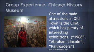 Group Experience- Chicago History 
Museum 
One of the main 
attractions in Old 
Town is the CHM, 
which has plenty of 
interesting 
exhibitions. (“1968”, 
“Abraham Lincoln”, 
“Railroaders”) 
http://chicagohistory.org/ 
 