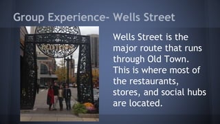 Group Experience- Wells Street 
Wells Street is the 
major route that runs 
through Old Town. 
This is where most of 
the restaurants, 
stores, and social hubs 
are located. 
 