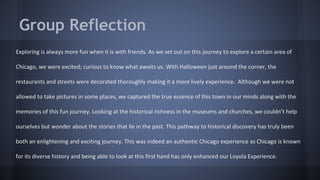 Group Reflection 
Exploring is always more fun when it is with friends. As we set out on this journey to explore a certain area of 
Chicago, we were excited; curious to know what awaits us. With Halloween just around the corner, the 
restaurants and streets were decorated thoroughly making it a more lively experience. Although we were not 
allowed to take pictures in some places, we captured the true essence of this town in our minds along with the 
memories of this fun journey. Looking at the historical richness in the museums and churches, we couldn’t help 
ourselves but wonder about the stories that lie in the past. This pathway to historical discovery has truly been 
both an enlightening and exciting journey. This was indeed an authentic Chicago experience as Chicago is known 
for its diverse history and being able to look at this first hand has only enhanced our Loyola Experience. 
 