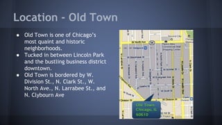 Location - Old Town 
● Old Town is one of Chicago’s 
most quaint and historic 
neighborhoods. 
● Tucked in between Lincoln Park 
and the bustling business district 
downtown. 
● Old Town is bordered by W. 
Division St., N. Clark St., W. 
North Ave., N. Larrabee St., and 
N. Clybourn Ave 
 