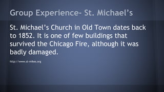 Group Experience- St. Michael’s 
St. Michael’s Church in Old Town dates back 
to 1852. It is one of few buildings that 
survived the Chicago Fire, although it was 
badly damaged. 
http://www.st-mikes.org 
 