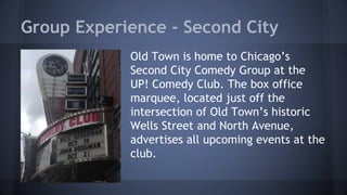 Group Experience - Second City 
Old Town is home to Chicago’s 
Second City Comedy Group at the 
UP! Comedy Club. The box office 
marquee, located just off the 
intersection of Old Town’s historic 
Wells Street and North Avenue, 
advertises all upcoming events at the 
club. 
 