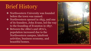 Brief History 
❖ Northwestern University was founded 
before the town was named. 
❖ Northwestern opened in 1855, and one 
of its founders, John Evans, led the way 
to the founding of Evanston in 1857. 
❖ Between the 1860’s and 1870’s, 
population increased due to the 
Northwestern campus, lakefront 
activities, business economy, and 
beautiful homes. 
 