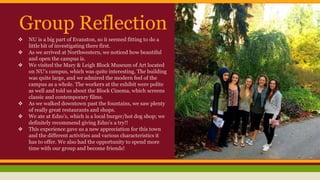 Group Reflection 
❖ NU is a big part of Evanston, so it seemed fitting to do a 
little bit of investigating there first. 
❖ As we arrived at Northwestern, we noticed how beautiful 
and open the campus is. 
❖ We visited the Mary & Leigh Block Museum of Art located 
on NU’s campus, which was quite interesting. The building 
was quite large, and we admired the modern feel of the 
campus as a whole. The workers at the exhibit were polite 
as well and told us about the Block Cinema, which screens 
classic and contemporary films. 
❖ As we walked downtown past the fountains, we saw plenty 
of really great restaurants and shops. 
❖ We ate at Edzo’s, which is a local burger/hot dog shop; we 
definitely recommend giving Edzo's a try!! 
❖ This experience gave us a new appreciation for this town 
and the different activities and various characteristics it 
has to offer. We also had the opportunity to spend more 
time with our group and become friends! 
 