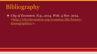 Bibliography 
❖ City of Evanston. N.p., 2014. Web. 4 Nov. 2014. 
<http://cityofevanston.org/evanston-life/history-demographics/>. 

