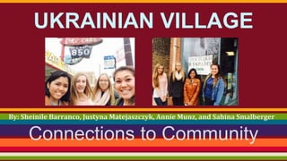 UKRAINIAN VILLAGE 
By: Sheinile Barranco, Justyna Matejaszczyk, Annie Munz, and Sabina Smalberger 
Connections to Community 
 