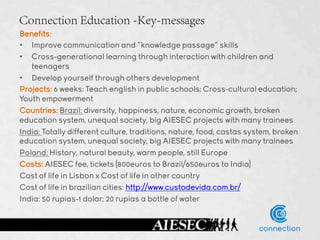 Connection Education -Key-messages
Benefits:
•  Improve communication and “knowledge passage” skills
•  Cross-generational learning through interaction with children and
   teenagers
•  Develop yourself through others development
Projects: 6 weeks: Teach english in public schools; Cross-cultural education;
Youth empowerment
Countries: Brazil: diversity, happiness, nature, economic growth, broken
education system, unequal society, big AIESEC projects with many trainees
India: Totally different culture, traditions, nature, food, castas system, broken
education system, unequal society, big AIESEC projects with many trainees
Poland: History, natural beauty, warm people, still Europe
Costs: AIESEC fee, tickets (800euros to Brazil/650euros to India)
Cost of life in Lisbon x Cost of life in other country
Cost of life in brazilian cities: http://www.custodevida.com.br/
India: 50 rupias-1 dolar; 20 rupias a bottle of water
 