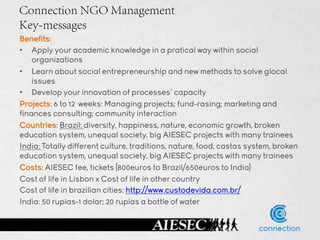 Connection NGO Management
Key-messages
Benefits:
•  Apply your academic knowledge in a pratical way within social
    organizations
•  Learn about social entrepreneurship and new methods to solve glocal
    issues
•  Develop your innovation of processes’ capacity
Projects: 6 to 12 weeks: Managing projects; fund-rasing; marketing and
finances consulting; community interaction
Countries: Brazil: diversity, happiness, nature, economic growth, broken
education system, unequal society, big AIESEC projects with many trainees
India: Totally different culture, traditions, nature, food, castas system, broken
education system, unequal society, big AIESEC projects with many trainees
Costs: AIESEC fee, tickets (800euros to Brazil/650euros to India)
Cost of life in Lisbon x Cost of life in other country
Cost of life in brazilian cities: http://www.custodevida.com.br/
India: 50 rupias-1 dolar; 20 rupias a bottle of water
 