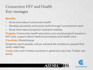 Connection HIV and Health
Key-messages
Benefits:
•  Know more about community health
•  Develop sensibility and social skills through humanitarian work
•  Know more about projects in extreme realities
Projects: Community health education, join social projects based on
HIV care, support about medical processes and health care.
Countries: Mozambique;
Simplicity, warm people, nature, extreme life conditions, people that
really need help.
Costs: Life-cost in these countries in general is very low. Tickets: 650
euros
 