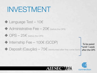 INVESTMENT
u  Language Test – 10€
u  Administrative Fee – 20€ (before the OPS)
u  OPS – 25€ (before the OPS)
u  Internship Fee – 100€ (GCDP)
                                     To be paied
                                                                     until 1 week
u  Deposit (Caução) – 75€        (reimbursed after they come back)
 after the OPS
 