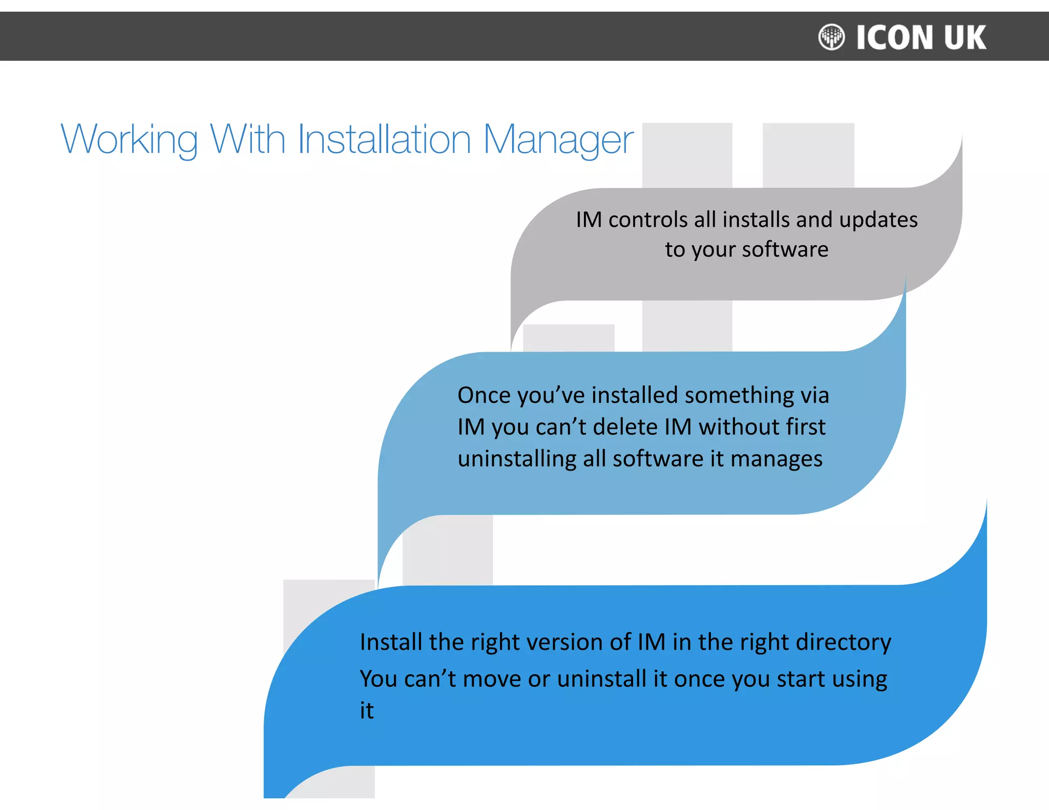 IM	
  controls	
  all	
  installs	
  and	
  updates	
  
to	
  your	
  software	
  
Once	
  you’ve	
  installed	
  something	
  via	
  
IM	
  you	
  can’t	
  delete	
  IM	
  without	
  first	
  
uninstalling	
  all	
  software	
  it	
  manages	
  
Install	
  the	
  right	
  version	
  of	
  IM	
  in	
  the	
  right	
  directory	
  
You	
  can’t	
  move	
  or	
  uninstall	
  it	
  once	
  you	
  start	
  using	
  
it
Working With Installation Manager
 