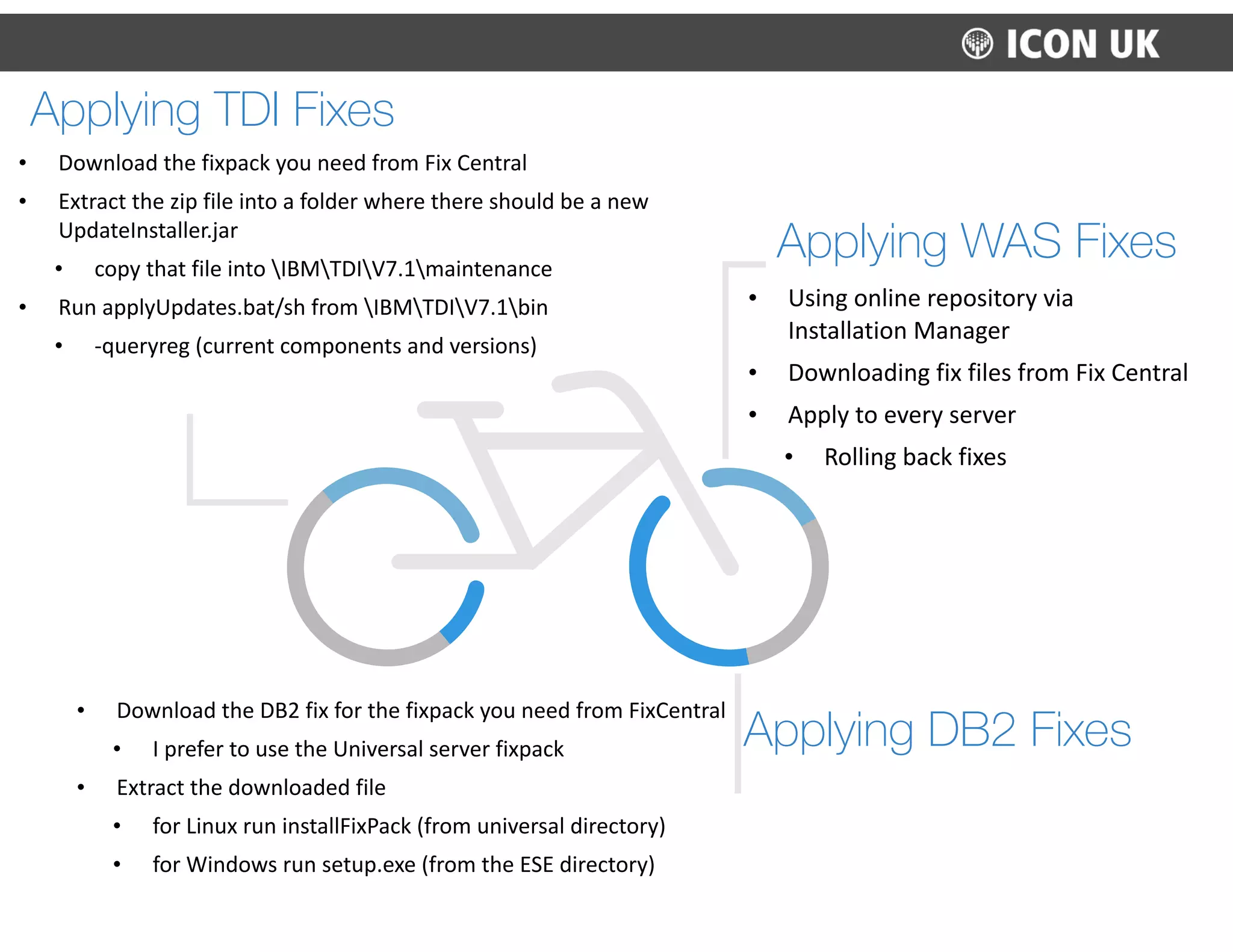Applying DB2 Fixes
• Download	
  the	
  DB2	
  fix	
  for	
  the	
  fixpack	
  you	
  need	
  from	
  FixCentral	
  
• I	
  prefer	
  to	
  use	
  the	
  Universal	
  server	
  fixpack	
  
• Extract	
  the	
  downloaded	
  file	
  
• for	
  Linux	
  run	
  installFixPack	
  (from	
  universal	
  directory)	
  
• for	
  Windows	
  run	
  setup.exe	
  (from	
  the	
  ESE	
  directory)
Applying WAS Fixes
• Using	
  online	
  repository	
  via	
  
Installation	
  Manager	
  
• Downloading	
  fix	
  files	
  from	
  Fix	
  Central	
  
• Apply	
  to	
  every	
  server	
  
• Rolling	
  back	
  fixes
Applying TDI Fixes
• Download	
  the	
  fixpack	
  you	
  need	
  from	
  Fix	
  Central	
  
• Extract	
  the	
  zip	
  file	
  into	
  a	
  folder	
  where	
  there	
  should	
  be	
  a	
  new	
  
UpdateInstaller.jar	
  
• copy	
  that	
  file	
  into	
  IBMTDIV7.1maintenance	
  
• Run	
  applyUpdates.bat/sh	
  from	
  IBMTDIV7.1bin	
  
• -­‐queryreg	
  (current	
  components	
  and	
  versions)
 