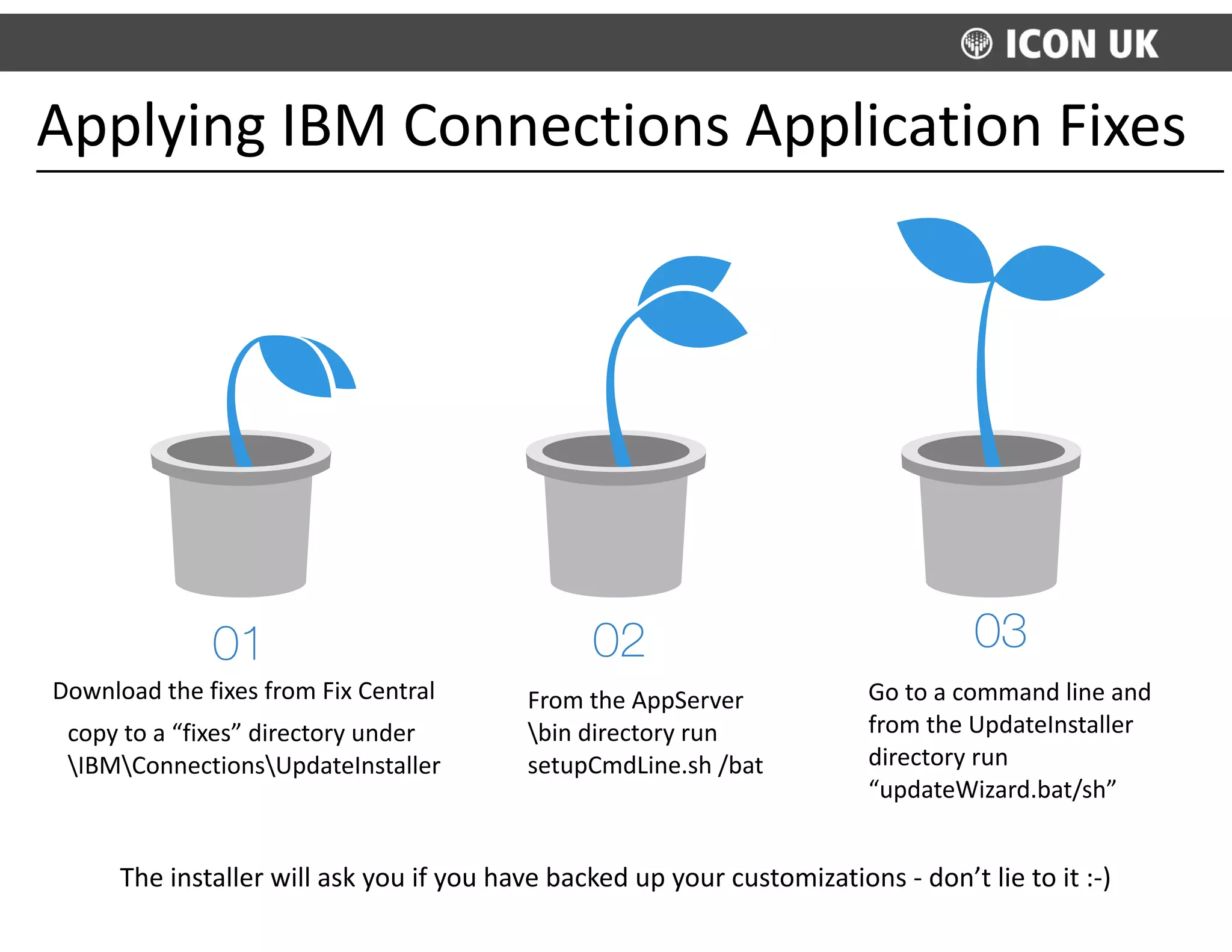 Applying	
  IBM	
  Connections	
  Application	
  Fixes
01
Download	
  the	
  fixes	
  from	
  Fix	
  Central	
  
copy	
  to	
  a	
  “fixes”	
  directory	
  under	
  
IBMConnectionsUpdateInstaller
02
From	
  the	
  AppServer
bin	
  directory	
  run	
  
setupCmdLine.sh	
  /bat
03
Go	
  to	
  a	
  command	
  line	
  and	
  
from	
  the	
  UpdateInstaller	
  
directory	
  run	
  
“updateWizard.bat/sh”	
  
The	
  installer	
  will	
  ask	
  you	
  if	
  you	
  have	
  backed	
  up	
  your	
  customizations	
  -­‐	
  don’t	
  lie	
  to	
  it	
  :-­‐)
 