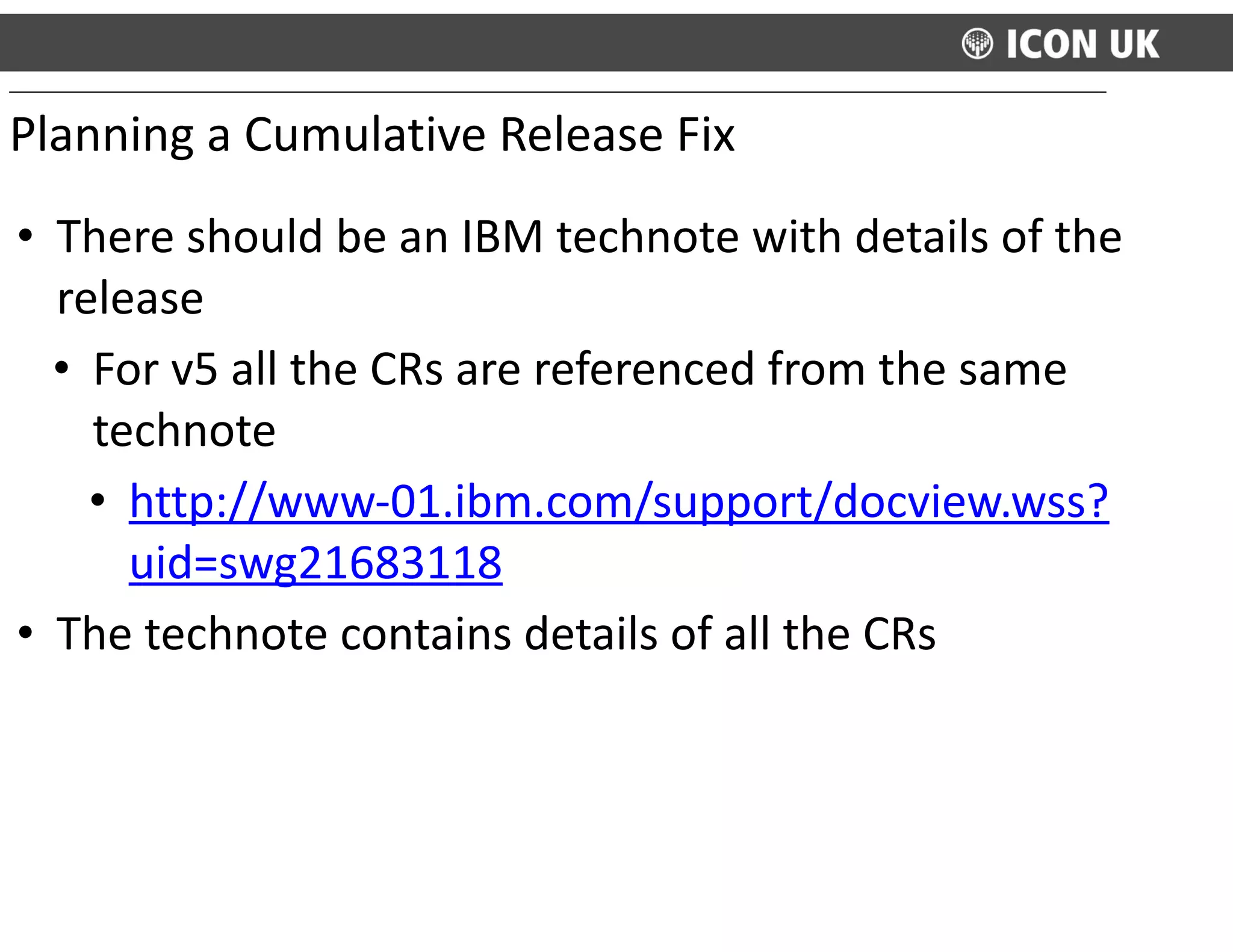 • There	
  should	
  be	
  an	
  IBM	
  technote	
  with	
  details	
  of	
  the	
  
release	
  
• For	
  v5	
  all	
  the	
  CRs	
  are	
  referenced	
  from	
  the	
  same	
  
technote	
  	
  	
  
• http://www-­‐01.ibm.com/support/docview.wss?
uid=swg21683118	
  
• The	
  technote	
  contains	
  details	
  of	
  all	
  the	
  CRs
Planning	
  a	
  Cumulative	
  Release	
  Fix
 