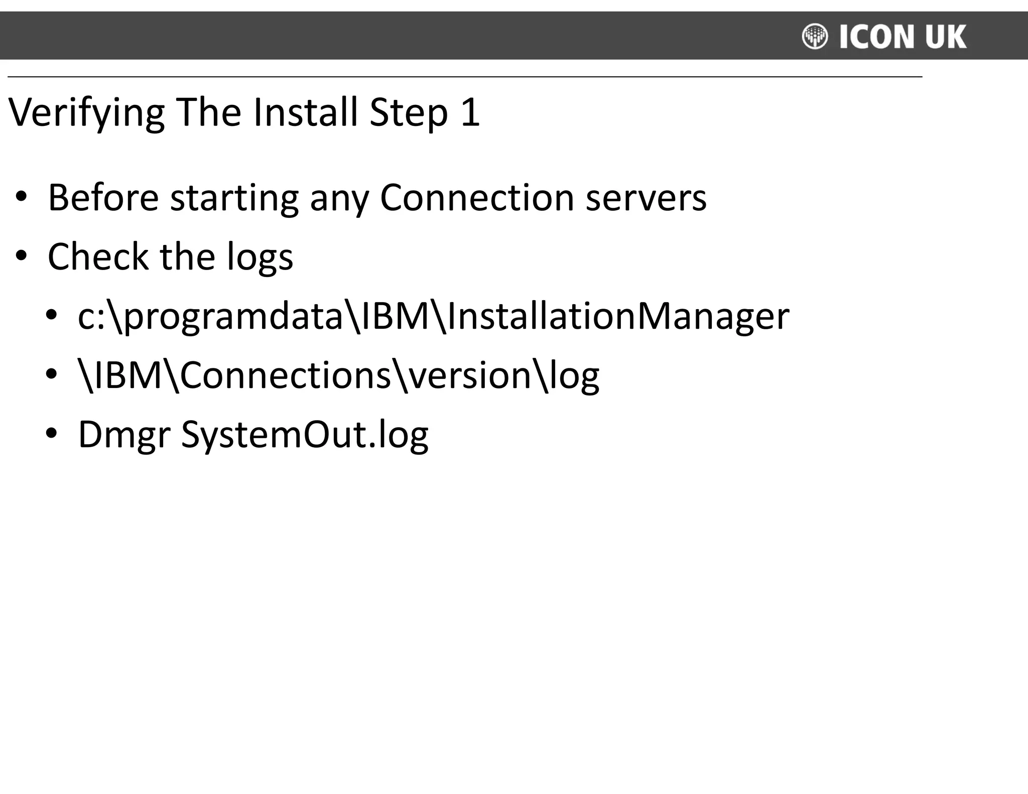 • Before	
  starting	
  any	
  Connection	
  servers	
  
• Check	
  the	
  logs	
  
• c:programdataIBMInstallationManager	
  
• IBMConnectionsversionlog	
  
• Dmgr	
  SystemOut.log
Verifying	
  The	
  Install	
  Step	
  1
 