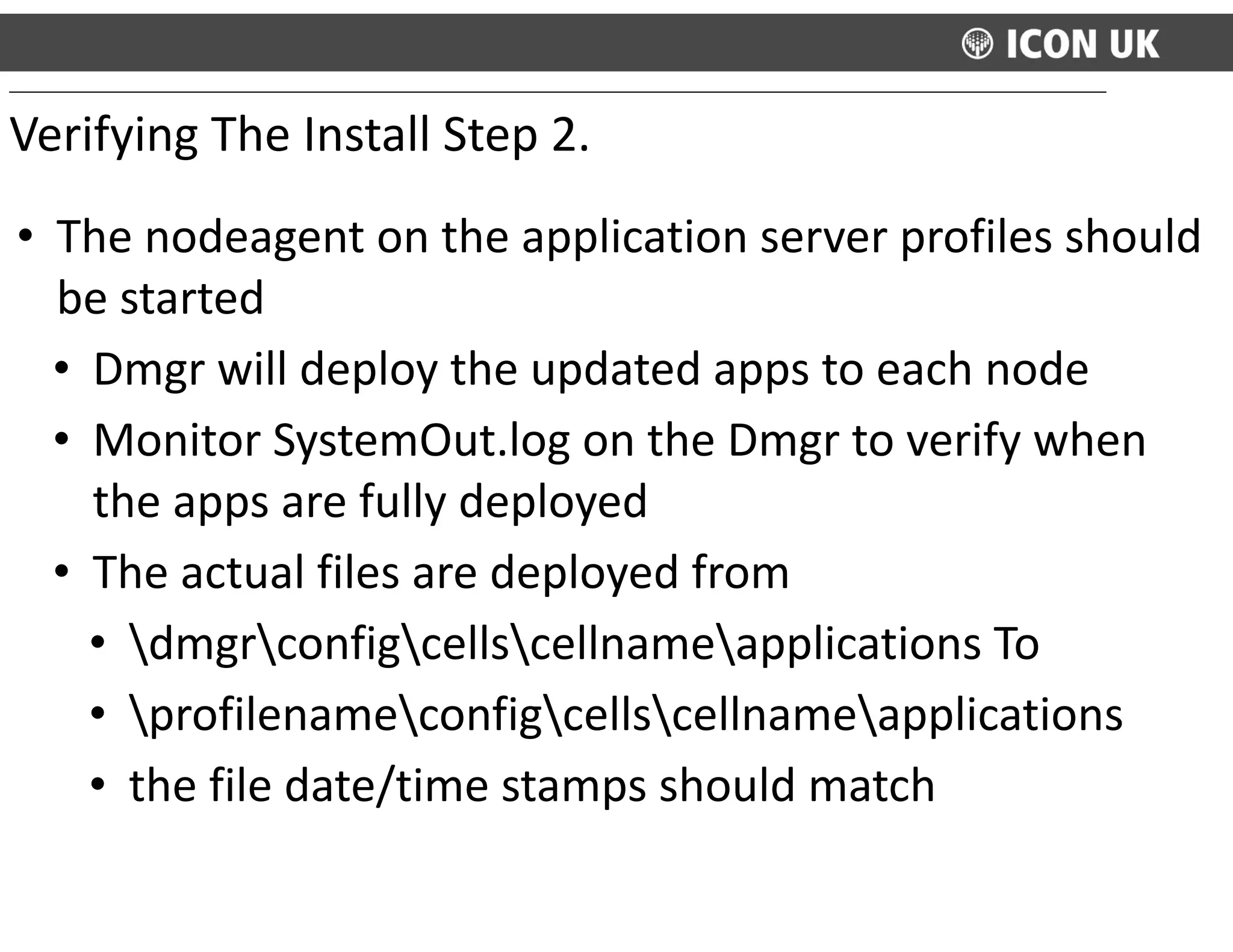 • The	
  nodeagent	
  on	
  the	
  application	
  server	
  profiles	
  should	
  
be	
  started	
  
• Dmgr	
  will	
  deploy	
  the	
  updated	
  apps	
  to	
  each	
  node	
  
• Monitor	
  SystemOut.log	
  on	
  the	
  Dmgr	
  to	
  verify	
  when	
  
the	
  apps	
  are	
  fully	
  deployed	
  
• The	
  actual	
  files	
  are	
  deployed	
  from	
  	
  
• dmgrconfigcellscellnameapplications	
  To	
  
• profilenameconfigcellscellnameapplications	
  
• the	
  file	
  date/time	
  stamps	
  should	
  match
Verifying	
  The	
  Install	
  Step	
  2.
 