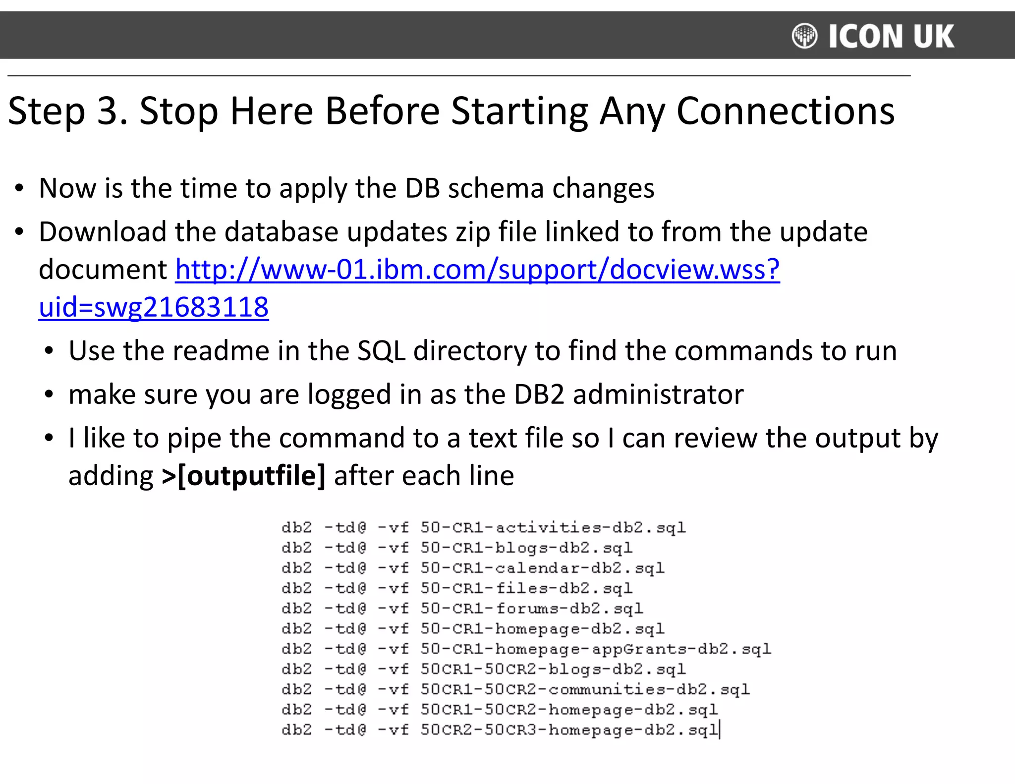 • Now	
  is	
  the	
  time	
  to	
  apply	
  the	
  DB	
  schema	
  changes	
  
• Download	
  the	
  database	
  updates	
  zip	
  file	
  linked	
  to	
  from	
  the	
  update	
  
document	
  http://www-­‐01.ibm.com/support/docview.wss?
uid=swg21683118	
  
• Use	
  the	
  readme	
  in	
  the	
  SQL	
  directory	
  to	
  find	
  the	
  commands	
  to	
  run	
  
• make	
  sure	
  you	
  are	
  logged	
  in	
  as	
  the	
  DB2	
  administrator	
  	
  
• I	
  like	
  to	
  pipe	
  the	
  command	
  to	
  a	
  text	
  file	
  so	
  I	
  can	
  review	
  the	
  output	
  by	
  
adding	
  >[outputfile]	
  after	
  each	
  line
Step	
  3.	
  Stop	
  Here	
  Before	
  Starting	
  Any	
  Connections	
  
 
