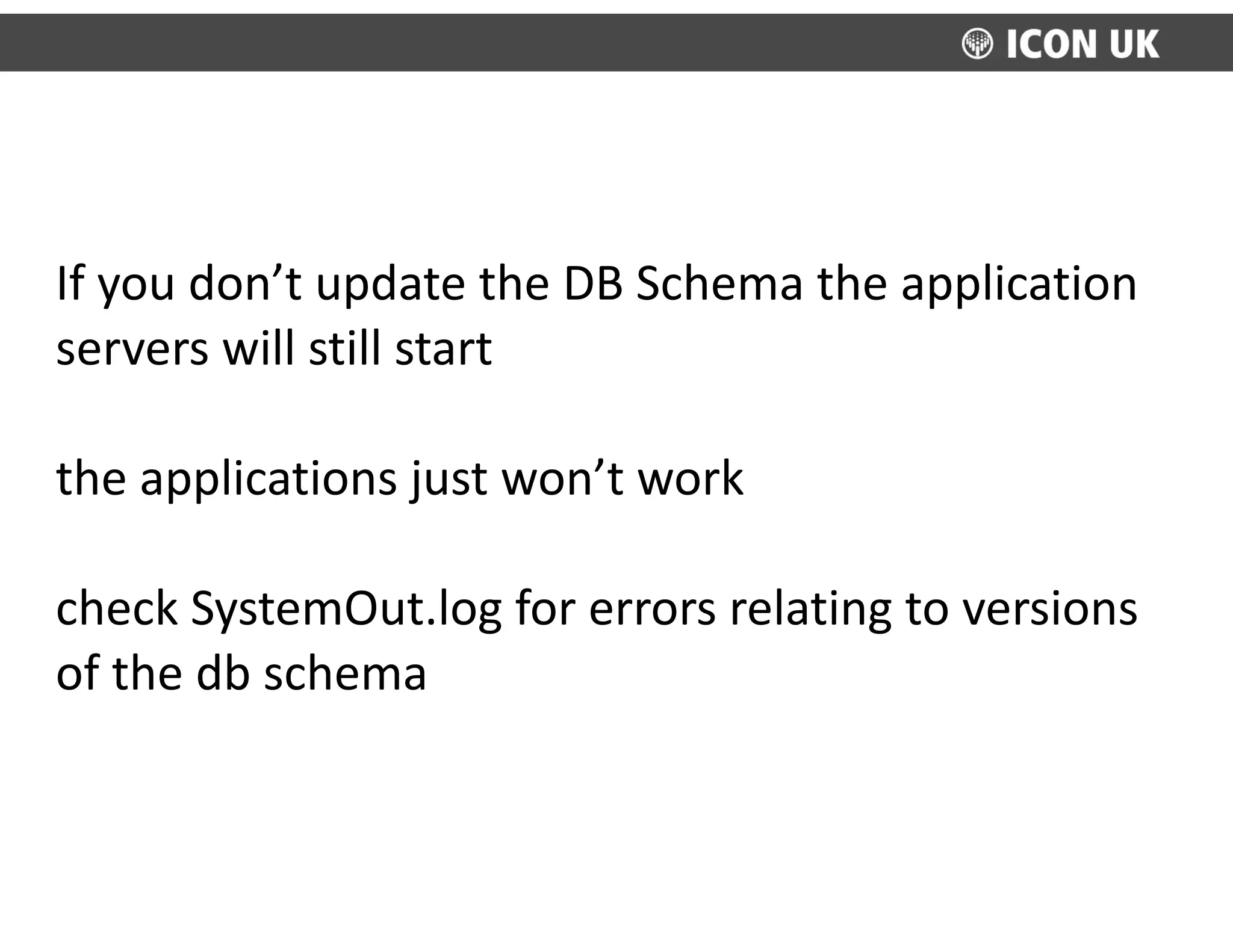 If	
  you	
  don’t	
  update	
  the	
  DB	
  Schema	
  the	
  application	
  
servers	
  will	
  still	
  start	
  
the	
  applications	
  just	
  won’t	
  work	
  
check	
  SystemOut.log	
  for	
  errors	
  relating	
  to	
  versions	
  
of	
  the	
  db	
  schema
 