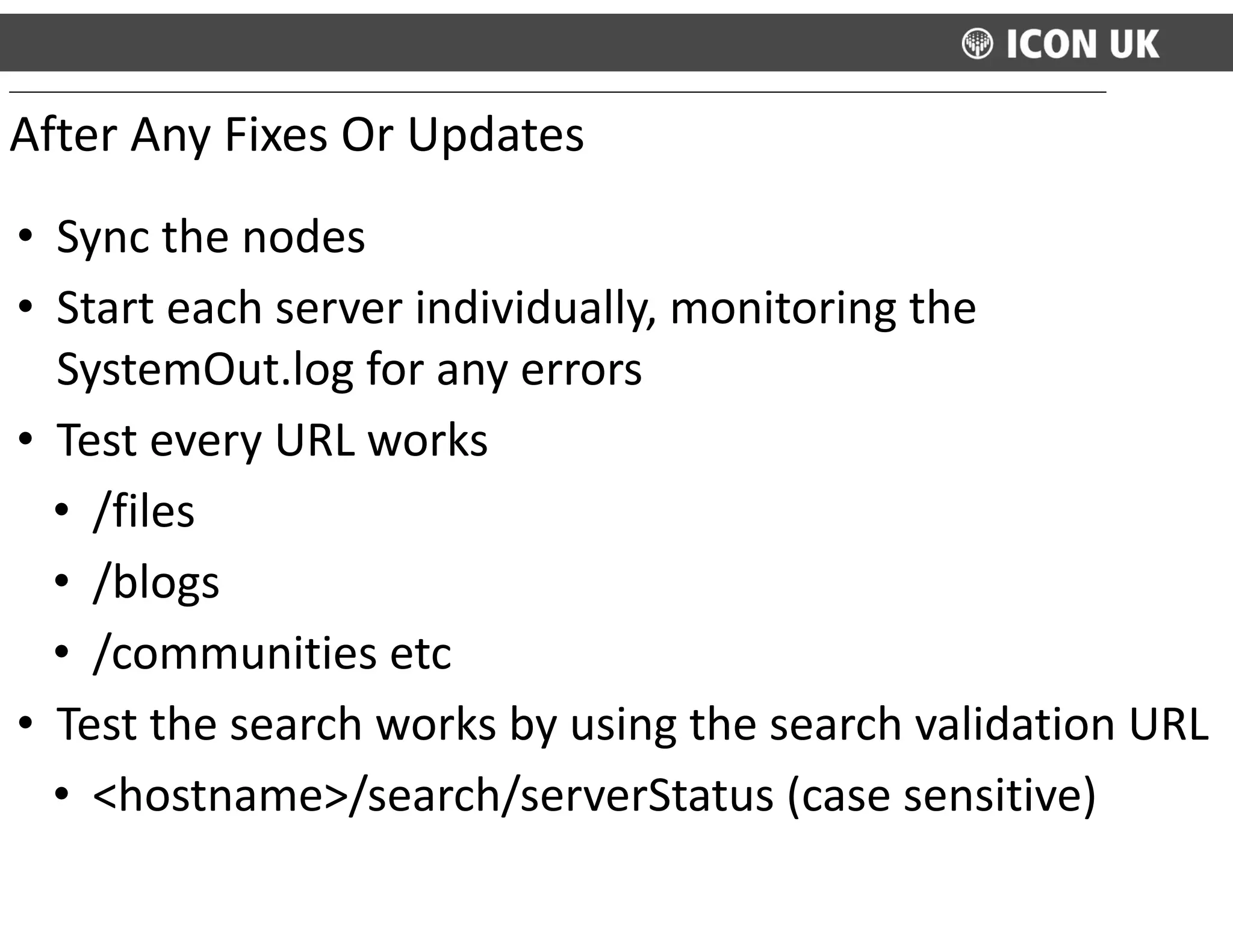 • Sync	
  the	
  nodes	
  
• Start	
  each	
  server	
  individually,	
  monitoring	
  the	
  
SystemOut.log	
  for	
  any	
  errors	
  
• Test	
  every	
  URL	
  works	
  
• /files	
  
• /blogs	
  
• /communities	
  etc	
  
• Test	
  the	
  search	
  works	
  by	
  using	
  the	
  search	
  validation	
  URL	
  
• <hostname>/search/serverStatus	
  (case	
  sensitive)
After	
  Any	
  Fixes	
  Or	
  Updates
 