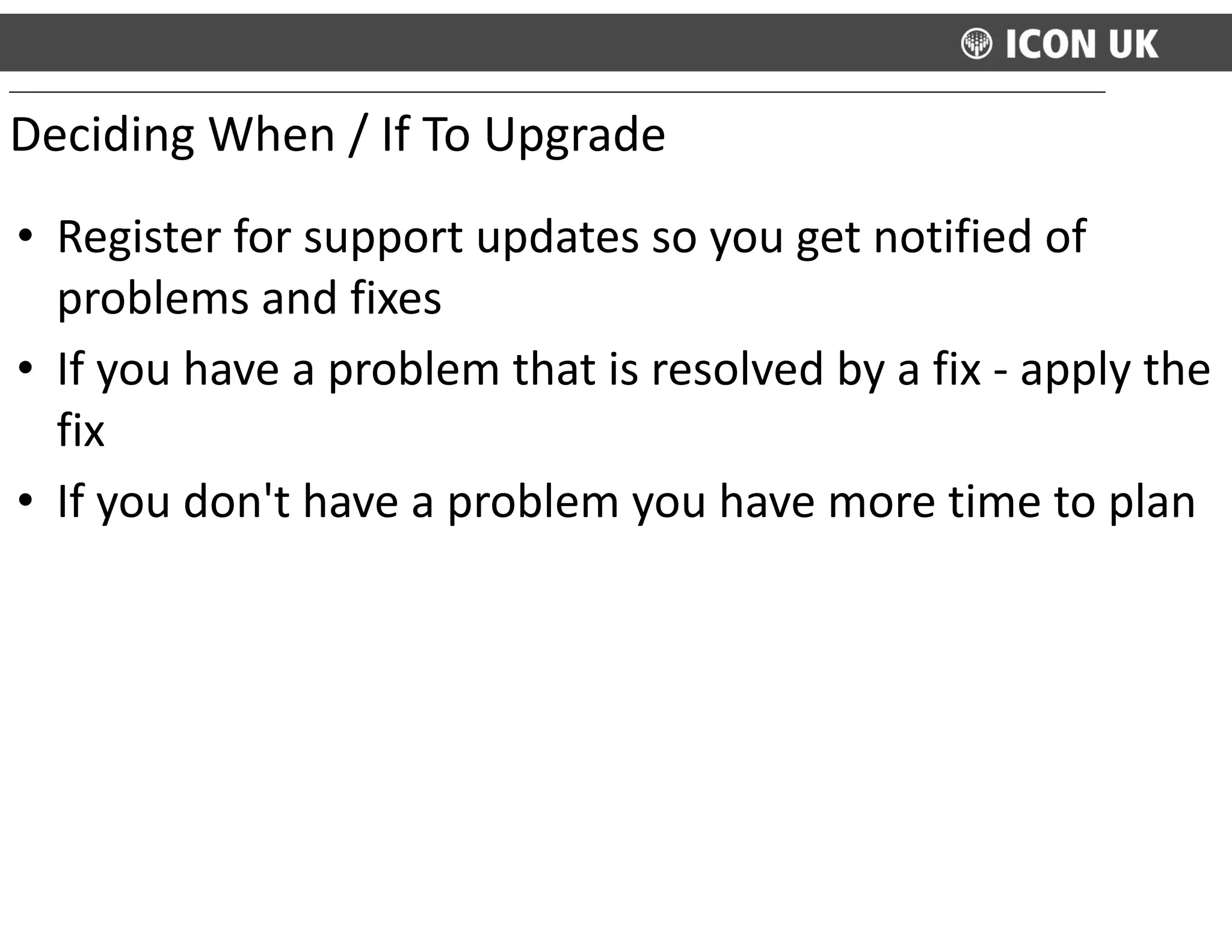 • Register	
  for	
  support	
  updates	
  so	
  you	
  get	
  notified	
  of	
  
problems	
  and	
  fixes	
  
• If	
  you	
  have	
  a	
  problem	
  that	
  is	
  resolved	
  by	
  a	
  fix	
  -­‐	
  apply	
  the	
  
fix	
  
• If	
  you	
  don't	
  have	
  a	
  problem	
  you	
  have	
  more	
  time	
  to	
  plan	
  
Deciding	
  When	
  /	
  If	
  To	
  Upgrade
 