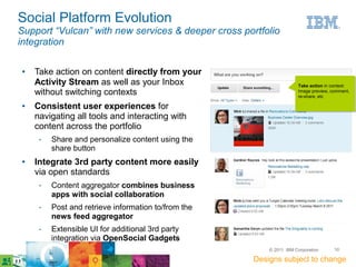 Social Platform Evolution
Support “Vulcan” with new services & deeper cross portfolio
integration

●   Take action on content directly from your
    Activity Stream as well as your Inbox                            Take action in context:
    without switching contexts                                       Image preview, comment,
                                                                     re-share, etc

●   Consistent user experiences for
    navigating all tools and interacting with
    content across the portfolio
     ­   Share and personalize content using the
         share button
●   Integrate 3rd party content more easily
    via open standards
     ­   Content aggregator combines business
         apps with social collaboration
     ­   Post and retrieve information to/from the
         news feed aggregator
     ­   Extensible UI for additional 3rd party
         integration via OpenSocial Gadgets
                                                         © 2011 IBM Corporation      10

                                                     Designs subject to change
 