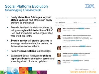 Social Platform Evolution
Microblogging Enhancements

 ●   Easily share files & images in your
     status updates and others can easily
     preview as thumbnail
 ●   Provide feedback in status updates by
     using a single click to indicate 'Like'.
     See and find others in the organization
     who liked the entry
 ●   Search across all status updates to
     leverage intellectual capital created in
     these micro conversations.
 ●   Follow conversations via hashtags
 ●   Expanded Social Analytics highlight
     top contributors on search terms and
     show tag cloud of status updates


                                                    © 2011 IBM Corporation   11

                                                Designs subject to change
 