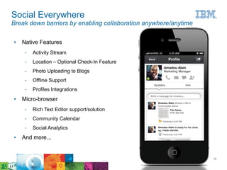 Social Everywhere
Break down barriers by enabling collaboration anywhere/anytime

●   Native Features
     ­   Activity Stream
     ­   Location – Optional Check-In Feature
     ­   Photo Uploading to Blogs
     ­   Offline Support
     ­   Profiles Integrations
●   Micro-browser
     ­   Rich Text Editor support/solution
     ­   Community Calendar
     ­   Social Analytics
●   And more...


                                                      © 2011 IBM Corporation   19
 