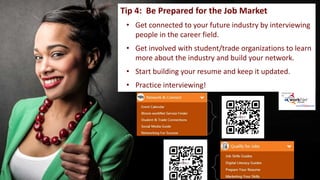 Tip 4: Be Prepared for the Job Market
• Get connected to your future industry by interviewing
people in the career field.
• Get involved with student/trade organizations to learn
more about the industry and build your network.
• Start building your resume and keep it updated.
• Practice interviewing!
 