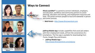 Illinois workNet® is a portal to connect individuals, employers,
and education, workforce and community partners to career
planning, education and training, and employment resources and
tools. The portal connects people to local and statewide in-person
and online services.
• Web Portal – http://www.illinoisworknet.com
jobPrep Mobile App includes capabilities that assist job seekers
with their employment needs, all from the convenience of a
smartphone. The free app is available for downloading from
iTunes, Google Play and Amazon.
• jobPrep Mobile App –
http://www.illinoisworknet.com/jobprep
Ways to Connect
 