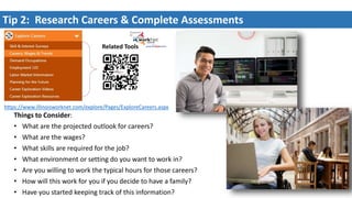 Tip 2: Research Careers & Complete Assessments
Things to Consider:
• What are the projected outlook for careers?
• What are the wages?
• What skills are required for the job?
• What environment or setting do you want to work in?
• Are you willing to work the typical hours for those careers?
• How will this work for you if you decide to have a family?
• Have you started keeping track of this information?
Related Tools
https://www.illinoisworknet.com/explore/Pages/ExploreCareers.aspx
 